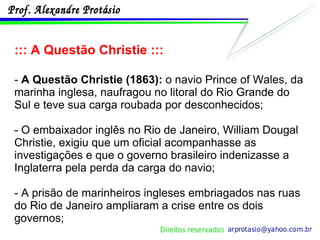 ::: A Questão Christie ::: -  A Questão Christie (1863):  o navio Prince of Wales, da marinha inglesa, naufragou no litoral do Rio Grande do Sul e teve sua carga roubada por desconhecidos;  - O embaixador inglês no Rio de Janeiro, William Dougal Christie, exigiu que um oficial acompanhasse as investigações e que o governo brasileiro indenizasse a Inglaterra pela perda da carga do navio; - A prisão de marinheiros ingleses embriagados nas ruas do Rio de Janeiro ampliaram a crise entre os dois governos; 