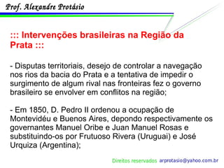 ::: Intervenções brasileiras na Região da Prata ::: - Disputas territoriais, desejo de controlar a navegação nos rios da bacia do Prata e a tentativa de impedir o surgimento de algum rival nas fronteiras fez o governo brasileiro se envolver em conflitos na região;  - Em 1850, D. Pedro II ordenou a ocupação de Montevidéu e Buenos Aires, depondo respectivamente os governantes Manuel Oribe e Juan Manuel Rosas e substituindo-os por Frutuoso Rivera (Uruguai) e José Urquiza (Argentina); 