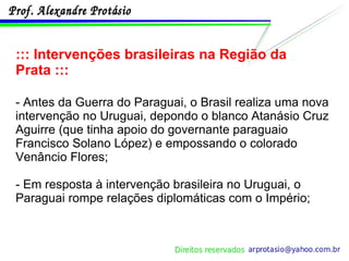 ::: Intervenções brasileiras na Região da Prata ::: - Antes da Guerra do Paraguai, o Brasil realiza uma nova intervenção no Uruguai, depondo o blanco Atanásio Cruz Aguirre (que tinha apoio do governante paraguaio Francisco Solano López) e empossando o colorado Venâncio Flores;  - Em resposta à intervenção brasileira no Uruguai, o Paraguai rompe relações diplomáticas com o Império; 
