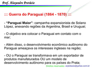 ::: Guerra do Paraguai (1864 - 1870) ::: -  “Paraguai Maior” : campanha expansionista de Solano López, anexando regiões da Argentina, Brasil e Uruguai;  - O objetivo era colocar o Paraguai em contato com o mar; - Além disso, o desenvolvimento econômico autônomo do Paraguai ameaçava os interesses ingleses na região; - OU o Paraguai se transformava em um exportador de produtos manufaturados OU um modelo de desenvolvimento autônomo para os países do Prata; 