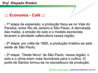 ::: Economia - Café ::: - 1ª etapa de expansão: a produção fixou-se no Vale do Paraíba, entre Rio de Janeiro e São Paulo. A derrubada das matas, a erosão do solo e o modelo escravista levaram a atividade cafeicultora nessa região; - 2ª etapa: por volta de 1850, a produção irradiou-se pelo oeste de São Paulo; - 3ª etapa: “Oeste Novo” de São Paulo, nessa região, o solo e o clima eram mais favoráveis para o cultivo. O porto de Santos tornou-se no escoadouro da produção; 