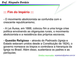 ::: Fim do Império ::: - O movimento abolicionista se confundia com o crescente republicanismo;  - A Lei Áurea, em 1888, colocou fim a uma longa crise política envolvendo as oligarquias rurais, o movimento abolicionista e a resistência dos próprios escravos; -  Questão Religiosa  – através do Padroado (Igreja e Estado estavam unidos desde a Constituição de 1824), o governo nomeava os bispos e controlava a hierarquia da Igreja no Brasil. Além disso, sustentava os padres e as paróquias; 