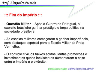 ::: Fim do Império ::: -  Questão Militar  – Após a Guerra do Paraguai, o exército brasileiro ganhar prestígio e força política na sociedade brasileira; - As escolas militares começaram a ganhar importância, com destaque especial para a Escola Militar da Praia Vermelha;  - O controle civil, os baixos soldos, lentas promoções e investimentos quase inexistentes aumentaram a crise entre o Império e o exército; 