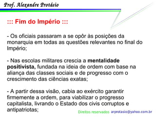 ::: Fim do Império ::: - Os oficiais passaram a se opôr às posições da monarquia em todas as questões relevantes no final do Império;  - Nas escolas militares crescia a  mentalidade positivista,  fundada na ideia de ordem com base na aliança das classes sociais e de progresso com o crescimento das ciências exatas; - A partir dessa visão, cabia ao exército garantir firmemente a ordem, para viabilizar o progresso capitalista, livrando o Estado dos civis corruptos e antipatriotas; 