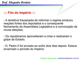 ::: Fim do Império ::: - A tentativa fracassada de reformar o regime produziu reações fortes dos deputados e o consequente fechamento da Assembleia Legislativa e a convocação de novas eleições;  - Os republicanos aproveitaram a crise e realizaram o golpe de Estado; - D. Pedro II foi enviado ao exílio dois dias depois. Estava encerrado o período do Império; 