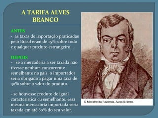 A TARIFA ALVES
        BRANCO
ANTES
- as taxas de importação praticadas
pelo Brasil eram de 15% sobre todo
e qualquer produto estrangeiro. .

DEPOIS
- se a mercadoria a ser taxada não
tivesse nenhum concorrente
semelhante no país, o importador
seria obrigado a pagar uma taxa de
30% sobre o valor do produto.

- se houvesse produto de igual
característica ou semelhante, essa
mesma mercadoria importada seria
taxada em até 60% do seu valor.
 