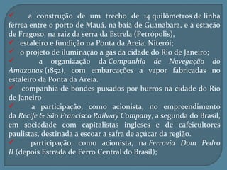       a construção de um trecho de 14 quilômetros de linha
férrea entre o porto de Mauá, na baía de Guanabara, e a estação
de Fragoso, na raiz da serra da Estrela (Petrópolis),
 estaleiro e fundição na Ponta da Areia, Niterói;
 o projeto de iluminação a gás da cidade do Rio de Janeiro;
         a organização da Companhia de Navegação do
Amazonas (1852), com embarcações a vapor fabricadas no
estaleiro da Ponta da Areia.
 companhia de bondes puxados por burros na cidade do Rio
de Janeiro
       a participação, como acionista, no empreendimento
da Recife & São Francisco Railway Company, a segunda do Brasil,
em sociedade com capitalistas ingleses e de cafeicultores
paulistas, destinada a escoar a safra de açúcar da região.
       participação, como acionista, na Ferrovia Dom Pedro
II (depois Estrada de Ferro Central do Brasil);
 