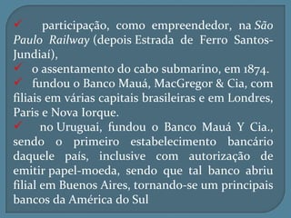       participação, como empreendedor, na São
Paulo Railway (depois Estrada de Ferro Santos-
Jundiaí),
 o assentamento do cabo submarino, em 1874.
 fundou o Banco Mauá, MacGregor & Cia, com
filiais em várias capitais brasileiras e em Londres,
Paris e Nova Iorque.
 no Uruguai, fundou o Banco Mauá Y Cia.,
sendo o primeiro estabelecimento bancário
daquele país, inclusive com autorização de
emitir papel-moeda, sendo que tal banco abriu
filial em Buenos Aires, tornando-se um principais
bancos da América do Sul
 