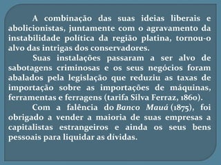 A combinação das suas ideias liberais e
abolicionistas, juntamente com o agravamento da
instabilidade política da região platina, tornou-o
alvo das intrigas dos conservadores.
      Suas instalações passaram a ser alvo de
sabotagens criminosas e os seus negócios foram
abalados pela legislação que reduziu as taxas de
importação sobre as importações de máquinas,
ferramentas e ferragens (tarifa Silva Ferraz, 1860).
      Com a falência do Banco Mauá (1875), foi
obrigado a vender a maioria de suas empresas a
capitalistas estrangeiros e ainda os seus bens
pessoais para liquidar as dívidas.
 