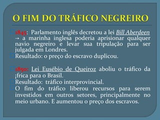 1845: Parlamento inglês decretou a lei Bill Aberdeen
 → a marinha inglesa poderia aprisionar qualquer
 navio negreiro e levar sua tripulação para ser
 julgada em Londres.
Resultado: o preço do escravo duplicou.

1850: Lei Eusébio de Queiroz aboliu o tráfico da
 África para o Brasil.
Resultado: tráfico interprovincial.
O fim do tráfico liberou recursos para serem
 investidos em outros setores, principalmente no
 meio urbano. E aumentou o preço dos escravos.
 