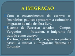 Com o encarecimento do escravo os
 fazendeiros paulistas passaram a estimular a
 imigração de mão de obra livre.
Sistema de Parceria: senador         Campos
 Vergueiro    → fracassou, o imigrante foi
 tratado como escravo.
Por fim, a partir de 1870, o governo paulista
 passou a custear a imigração: Sistema de
 Colonato.
 
