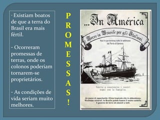 - Existiam boatos   P
de que a terra do
Brasil era mais     R
fértil.             O
- Ocorreram         M
promessas de        E
terras, onde os
colonos poderiam    S
tornarem-se         S
proprietários.
                    A
- As condições de   S
vida seriam muito
melhores.           !
 