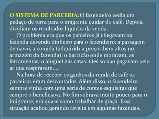 O SISTEMA DE PARCERIA: O fazendeiro cedia um
pedaço de terra para o imigrante cuidar do café. Depois,
dividiam os resultados líquidos da venda.
   O problema era que os parceiros já chegavam na
fazenda devendo dinheiro para o fazendeiro: a passagem
de navio, a comida (adquirida a preços bem altos no
armazém da fazenda), o barracão onde moravam, as
ferramentas, o aluguel das casas. Eles só não pagavam pelo
ar que respiravam....
   Na hora de receber os ganhos da venda de café os
parceiros eram descontados. Além disso, o fazendeiro
sempre vinha com uma série de contas esquisitas que
sempre o beneficiava. No fim sobrava muito pouco para o
imigrante, era quase como trabalhar de graça. Essa
situação acabou gerando revolta em algumas fazendas.
 