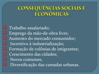 CONSEQUÊNCIAS SOCIAIS E
             ECONÔMICAS

   Trabalho assalariado;
   Emprego da mão-de-obra livre;
   Aumento do mercado consumidor;
   Incentivo à industrialização;
   Formação de colônias de imigrantes;
   Crescimento das cidades;
   Novos costumes;
   Diversificação das camadas urbanas.
 