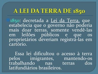 1850: decretada a Lei da Terra, que
 estabelecia que o governo não poderia
 mais doar terras, somente vendê-las
 em leilões públicos e que os
 proprietários deveriam registrá-las em
 cartório.
    Essa lei dificultou o acesso à terra
 pelos     imigrantes,        mantendo-os
 trabalhando       nas       terras   dos
 latifundiários brasileiros.
 