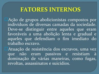 FATORES INTERNOS
Ação de grupos abolicionistas compostos por
 indivíduos de diversas camadas da sociedade.
 Deve-se distinguir entre aqueles que eram
 favoráveis a uma abolição lenta e gradual e
 aqueles que defendiam o fim imediato do
 trabalho escravo.
Atuação de resistência dos escravos, uma vez
 que não eram passivos e resistiam à
 dominação de várias maneiras, como fugas,
 revoltas, assassinatos e suicídios.
 