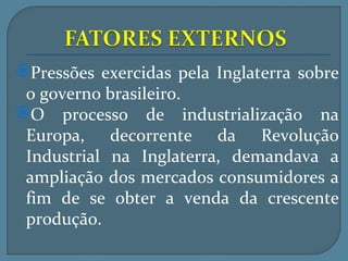 Pressões exercidas pela Inglaterra sobre
 o governo brasileiro.
O processo de industrialização na
 Europa, decorrente da Revolução
 Industrial na Inglaterra, demandava a
 ampliação dos mercados consumidores a
 fim de se obter a venda da crescente
 produção.
 