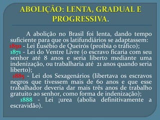 A abolição no Brasil foi lenta, dando tempo
suficiente para que os latifundiários se adaptassem:
1850 - Lei Eusébio de Queirós (proibia o tráfico);
1871 - Lei do Ventre Livre (o escravo ficaria com seu
senhor até 8 anos e seria liberto mediante uma
indenização, ou trabalharia até 21 anos quando seria
liberto);
 1885 - Lei dos Sexagenários (libertava os escravos
negros que tivessem mais de 60 anos e que esse
trabalhador deveria dar mais três anos de trabalho
gratuito ao senhor, como forma de indenização);
    1888 - Lei Áurea (abolia definitivamente a
escravidão).
 