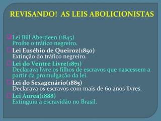 REVISANDO! AS LEIS ABOLICIONISTAS

 Lei Bill Aberdeen (1845)
  Proíbe o tráfico negreiro.
 Lei Eusébio de Queiroz(1850)
  Extinção do tráfico negreiro.
 Lei do Ventre Livre(1871)
  Declarava livre os filhos de escravos que nascessem a
  partir da promulgação da lei.
 Lei do Sexagenário(1885)
  Declarava os escravos com mais de 60 anos livres.
 Lei Áurea(1888)
  Extinguiu a escravidão no Brasil.
 