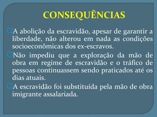 CONSEQUÊNCIAS
A abolição da escravidão, apesar de garantir a
 liberdade, não alterou em nada as condições
 socioeconômicas dos ex-escravos.
Não impediu que a exploração da mão de
 obra em regime de escravidão e o tráfico de
 pessoas continuassem sendo praticados até os
 dias atuais.
A escravidão foi substituída pela mão de obra
 imigrante assalariada.
 