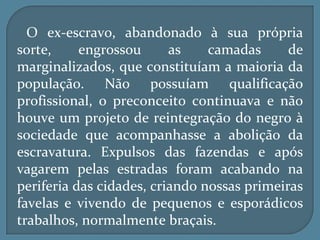 O ex-escravo, abandonado à sua própria
sorte,     engrossou      as    camadas      de
marginalizados, que constituíam a maioria da
população. Não possuíam qualificação
profissional, o preconceito continuava e não
houve um projeto de reintegração do negro à
sociedade que acompanhasse a abolição da
escravatura. Expulsos das fazendas e após
vagarem pelas estradas foram acabando na
periferia das cidades, criando nossas primeiras
favelas e vivendo de pequenos e esporádicos
trabalhos, normalmente braçais.
 