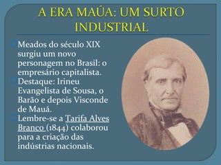Meados do século XIX
 surgiu um novo
 personagem no Brasil: o
 empresário capitalista.
Destaque: Irineu
 Evangelista de Sousa, o
 Barão e depois Visconde
 de Mauá.
Lembre-se a Tarifa Alves
 Branco (1844) colaborou
 para a criação das
 indústrias nacionais.
 