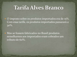  O imposto sobre os produtos importados era de 15%.

Com essa tarifa, os produtos importados passaram a
30%.
 Mas se fossem fabricados no Brasil produtos

semelhantes aos importados eram cobrados um
tributo de 60%.

 