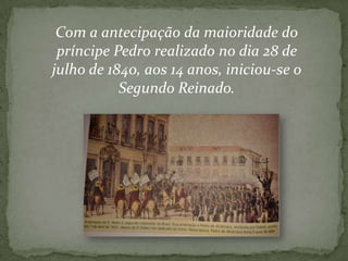 Com a antecipação da maioridade do
príncipe Pedro realizado no dia 28 de
julho de 1840, aos 14 anos, iniciou-se o
Segundo Reinado.

 