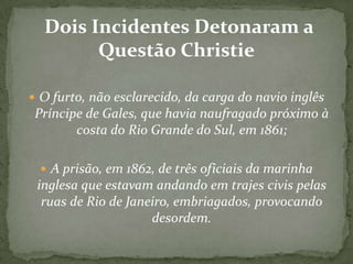 Dois Incidentes Detonaram a
Questão Christie
 O furto, não esclarecido, da carga do navio inglês

Príncipe de Gales, que havia naufragado próximo à
costa do Rio Grande do Sul, em 1861;
 A prisão, em 1862, de três oficiais da marinha

inglesa que estavam andando em trajes civis pelas
ruas de Rio de Janeiro, embriagados, provocando
desordem.

 