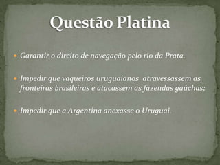  Garantir o direito de navegação pelo rio da Prata.
 Impedir que vaqueiros uruguaianos atravessassem as

fronteiras brasileiras e atacassem as fazendas gaúchas;
 Impedir que a Argentina anexasse o Uruguai.

 