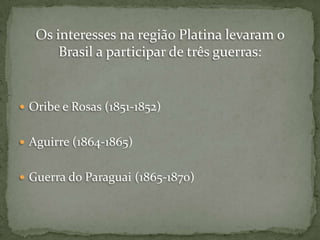Os interesses na região Platina levaram o
Brasil a participar de três guerras:

 Oribe e Rosas (1851-1852)
 Aguirre (1864-1865)
 Guerra do Paraguai (1865-1870)

 