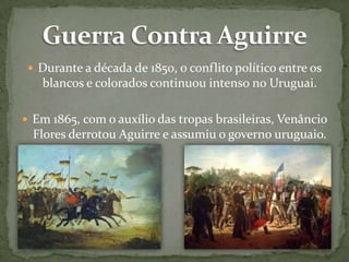  Durante a década de 1850, o conflito político entre os

blancos e colorados continuou intenso no Uruguai.
 Em 1865, com o auxílio das tropas brasileiras, Venâncio

Flores derrotou Aguirre e assumiu o governo uruguaio.

 