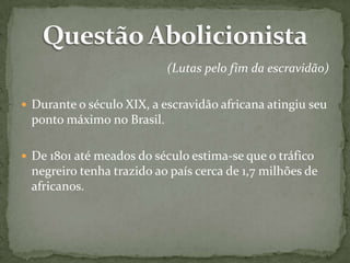 (Lutas pelo fim da escravidão)
 Durante o século XIX, a escravidão africana atingiu seu

ponto máximo no Brasil.
 De 1801 até meados do século estima-se que o tráfico

negreiro tenha trazido ao país cerca de 1,7 milhões de
africanos.

 