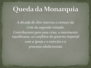 A década de 1870 marcou o começo da
crise do segundo reinado.
Contribuíram para essa crise, o movimento
republicano, os conflitos do governo imperial
com a igreja e o exército e o
processo abolicionista.

 