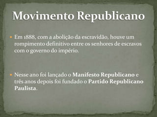  Em 1888, com a abolição da escravidão, houve um

rompimento definitivo entre os senhores de escravos
com o governo do império.

 Nesse ano foi lançado o Manifesto Republicano e

três anos depois foi fundado o Partido Republicano
Paulista.

 