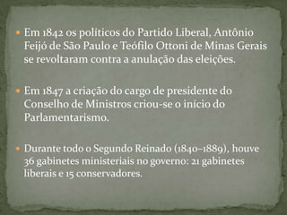  Em 1842 os políticos do Partido Liberal, Antônio

Feijó de São Paulo e Teófilo Ottoni de Minas Gerais
se revoltaram contra a anulação das eleições.
 Em 1847 a criação do cargo de presidente do

Conselho de Ministros criou-se o início do
Parlamentarismo.
 Durante todo o Segundo Reinado (1840–1889), houve

36 gabinetes ministeriais no governo: 21 gabinetes
liberais e 15 conservadores.

 