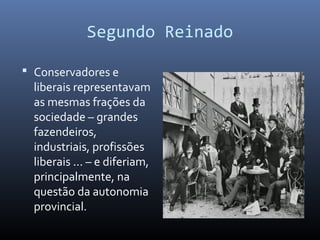 Segundo Reinado
 Conservadores e
liberais representavam
as mesmas frações da
sociedade – grandes
fazendeiros,
industriais, profissões
liberais ... – e diferiam,
principalmente, na
questão da autonomia
provincial.
 