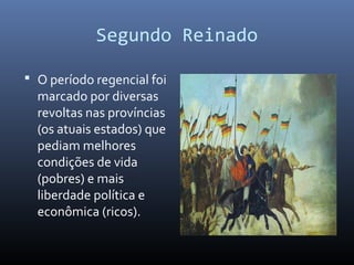 Segundo Reinado
 O período regencial foi
marcado por diversas
revoltas nas províncias
(os atuais estados) que
pediam melhores
condições de vida
(pobres) e mais
liberdade política e
econômica (ricos).
 