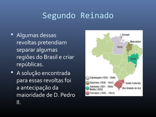 Segundo Reinado
 Algumas dessas
revoltas pretendiam
separar algumas
regiões do Brasil e criar
repúblicas.
 A solução encontrada
para essas revoltas foi
a antecipação da
maioridade de D. Pedro
II.
 