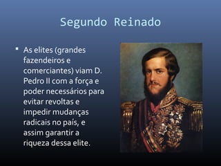 Segundo Reinado
 As elites (grandes
fazendeiros e
comerciantes) viam D.
Pedro II com a força e
poder necessários para
evitar revoltas e
impedir mudanças
radicais no país, e
assim garantir a
riqueza dessa elite.
 