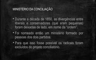 MINISTÉRIO DA CONCILIAÇÃO
 Durante a década de 1850, as divergências entre
liberais e conservadores (que eram pequenas)
foram deixadas de lado, em nome da “ordem”.
 Foi nomeado então um ministério formado por
pessoas dos dois partidos.
 Para que isso fosse possível os radicais foram
excluídos do projeto conciliatório.
 