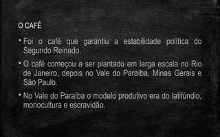 O CAFÉ
 Foi o café que garantiu a estabilidade política do
Segundo Reinado.
 O café começou a ser plantado em larga escala no Rio
de Janeiro, depois no Vale do Paraíba, Minas Gerais e
São Paulo.
 No Vale do Paraíba o modelo produtivo era do latifúndio,
monocultura e escravidão.
 