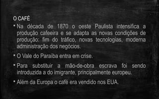O CAFÉ
 Na década de 1870 o oeste Paulista intensifica a
produção cafeeira e se adapta as novas condições de
produção: fim do tráfico, novas tecnologias, moderna
administração dos negócios.
 O Vale do Paraíba entra em crise.
 Para substituir a mão-de-obra escrava foi sendo
introduzida a do imigrante, principalmente europeu.
 Além da Europa o café era vendido nos EUA.
 