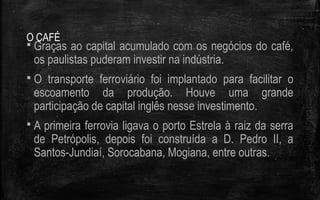 O CAFÉ
 Graças ao capital acumulado com os negócios do café,
os paulistas puderam investir na indústria.
 O transporte ferroviário foi implantado para facilitar o
escoamento da produção. Houve uma grande
participação de capital inglês nesse investimento.
 A primeira ferrovia ligava o porto Estrela à raiz da serra
de Petrópolis, depois foi construída a D. Pedro II, a
Santos-Jundiaí, Sorocabana, Mogiana, entre outras.
 