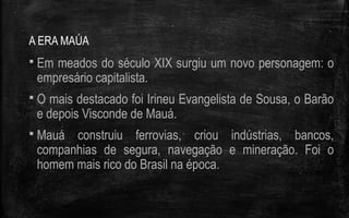A ERA MAÚA
 Em meados do século XIX surgiu um novo personagem: o
empresário capitalista.
 O mais destacado foi Irineu Evangelista de Sousa, o Barão
e depois Visconde de Mauá.
 Mauá construiu ferrovias, criou indústrias, bancos,
companhias de segura, navegação e mineração. Foi o
homem mais rico do Brasil na época.
 