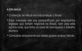 A ERA MAÚA
 O intenção de Mauá era industrializar o Brasil.
 Esse interesse não era compartilhado por empresários
ingleses que tinham negócios no Brasil, nem pela elite
agrária local, que tinha na base de sua riqueza o trabalho
escravo.
 Combatido arduamente por esses grupos acabou falindo.
 