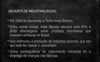 UM SURTO DE INDUSTRIALIZAÇÃO
 Em 1844 foi decretada a Tarifa Alves Branco.
 Entre outras coisas, esse decreto elevava para 60% a
tarifa alfandegária sobre produtos importados que
tivessem similares no Brasil.
 Isso estimulou a produção da indústria nacional, que por
seu lado fez nascer o operariado.
 Outra consequência do crescimento industrial foi o
emprego de crianças nas fábricas.
 