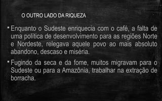 O OUTRO LADO DA RIQUEZA
 Enquanto o Sudeste enriquecia com o café, a falta de
uma política de desenvolvimento para as regiões Norte
e Nordeste, relegava aquele povo ao mais absoluto
abandono, descaso e miséria.
 Fugindo da seca e da fome, muitos migravam para o
Sudeste ou para a Amazônia, trabalhar na extração de
borracha.
 