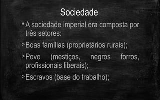 Sociedade
A sociedade imperial era composta por
três setores:
>Boas famílias (proprietários rurais);
>Povo (mestiços, negros forros,
profissionais liberais);
>Escravos (base do trabalho);
 