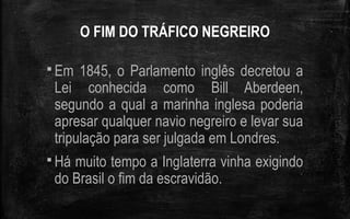 O FIM DO TRÁFICO NEGREIRO
 Em 1845, o Parlamento inglês decretou a
Lei conhecida como Bill Aberdeen,
segundo a qual a marinha inglesa poderia
apresar qualquer navio negreiro e levar sua
tripulação para ser julgada em Londres.
 Há muito tempo a Inglaterra vinha exigindo
do Brasil o fim da escravidão.
 